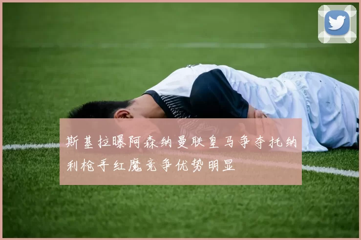 斯基拉曝阿森纳曼联皇马争夺托纳利枪手红魔竞争优势明显