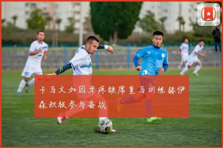 卡马文加因牙疼缺席皇马训练赫伊森积极参与备战