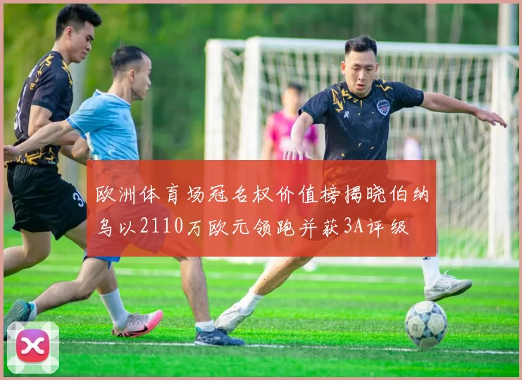 欧洲体育场冠名权价值榜揭晓伯纳乌以2110万欧元领跑并获3A评级