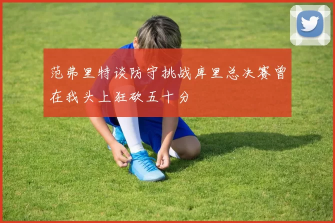 范弗里特谈防守挑战库里总决赛曾在我头上狂砍五十分