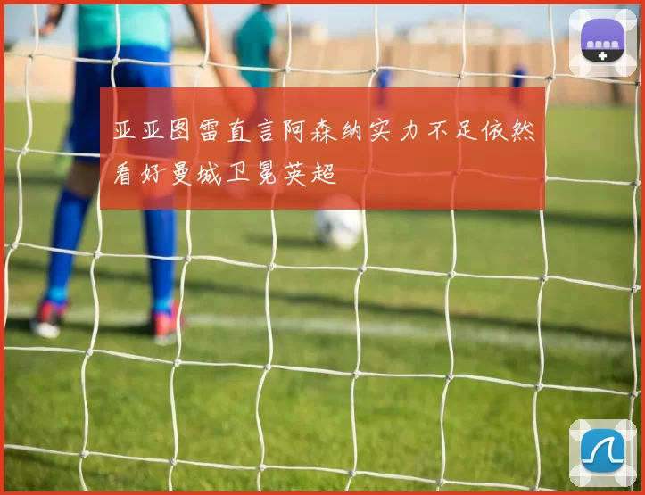 亚亚图雷直言阿森纳实力不足依然看好曼城卫冕英超