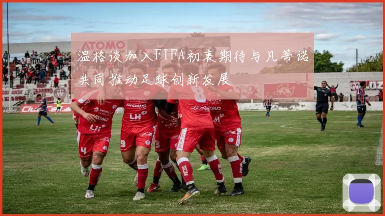 温格谈加入FIFA初衷期待与凡蒂诺共同推动足球创新发展