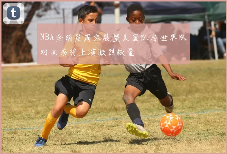NBA全明星周末展望美国队与世界队对决或将上演激烈较量