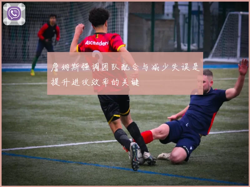 詹姆斯强调团队配合与减少失误是提升进攻效率的关键
