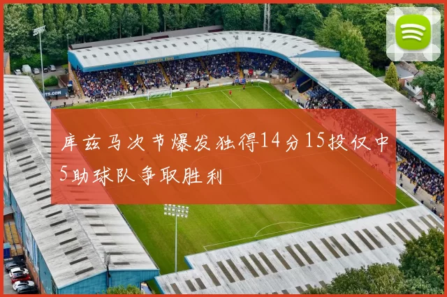 库兹马次节爆发独得14分15投仅中5助球队争取胜利