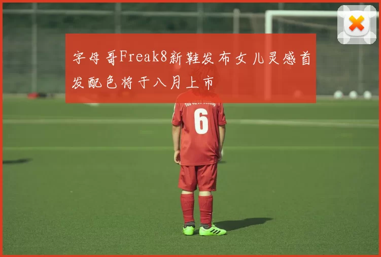 字母哥Freak8新鞋发布女儿灵感首发配色将于八月上市