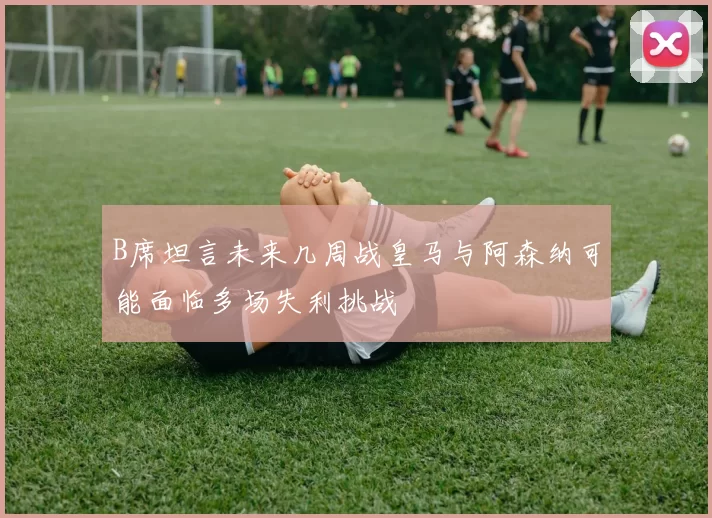 B席坦言未来几周战皇马与阿森纳可能面临多场失利挑战