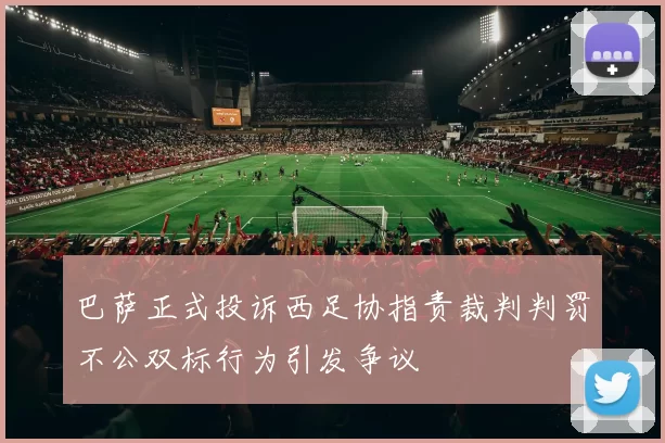 巴萨正式投诉西足协指责裁判判罚不公双标行为引发争议