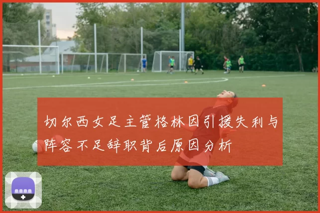 切尔西女足主管格林因引援失利与阵容不足辞职背后原因分析