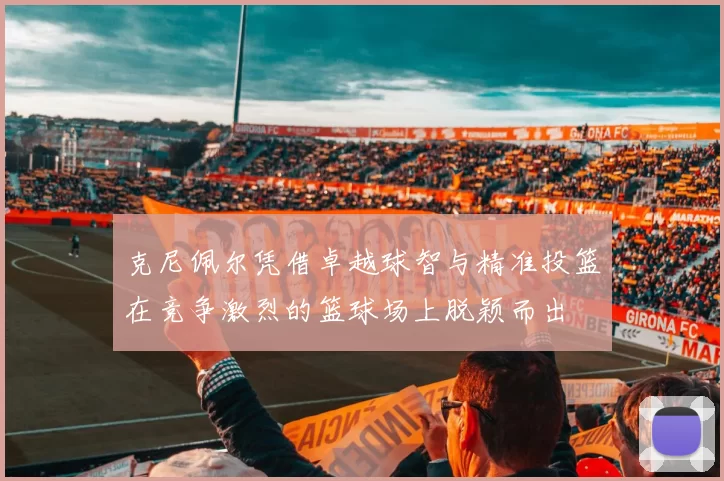 克尼佩尔凭借卓越球智与精准投篮在竞争激烈的篮球场上脱颖而出
