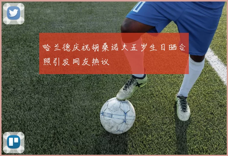 哈兰德庆祝胡桑诺夫五岁生日晒合照引发网友热议