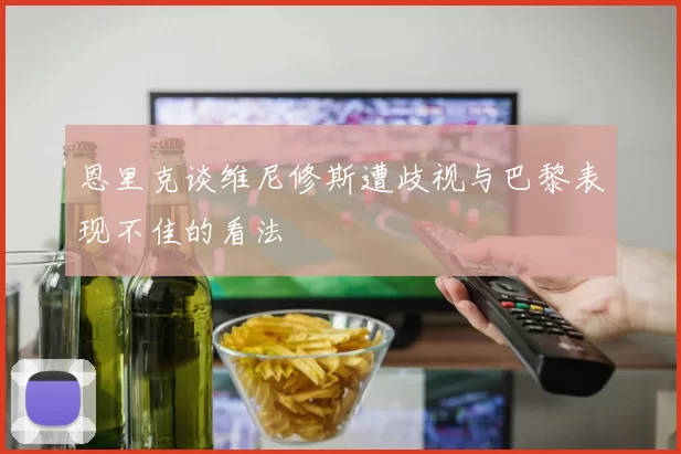 恩里克谈维尼修斯遭歧视与巴黎表现不佳的看法
