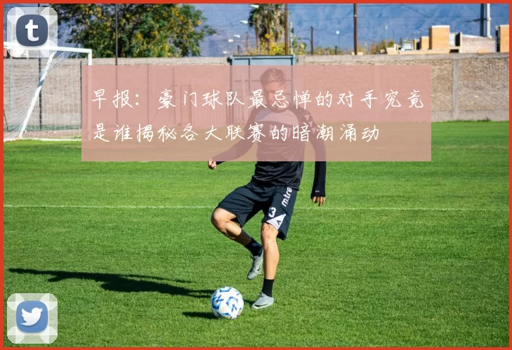 早报：豪门球队最忌惮的对手究竟是谁揭秘各大联赛的暗潮涌动