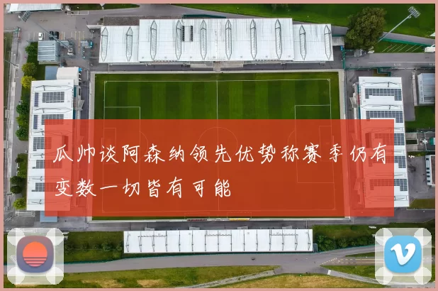 瓜帅谈阿森纳领先优势称赛季仍有变数一切皆有可能