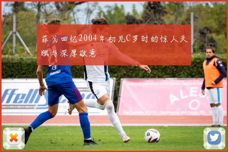 菲戈回忆2004年初见C罗时的惊人天赋与深厚敬意