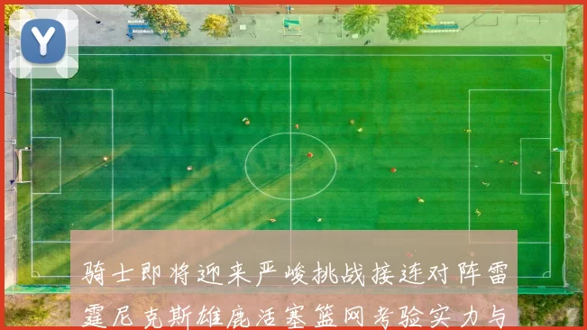 骑士即将迎来严峻挑战接连对阵雷霆尼克斯雄鹿活塞篮网考验实力与韧性