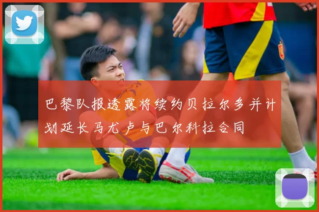 巴黎队报透露将续约贝拉尔多并计划延长马尤卢与巴尔科拉合同