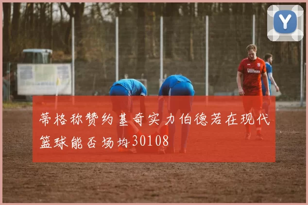 蒂格称赞约基奇实力伯德若在现代篮球能否场均30108