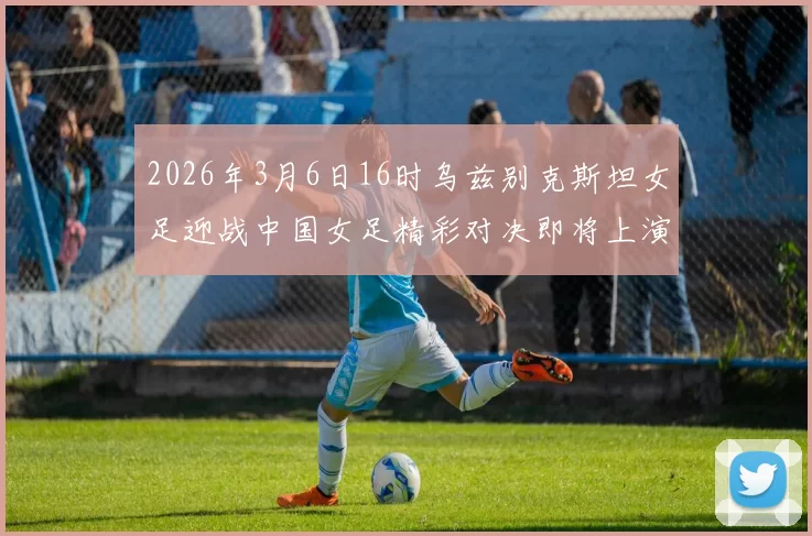 2026年3月6日16时乌兹别克斯坦女足迎战中国女足精彩对决即将上演
