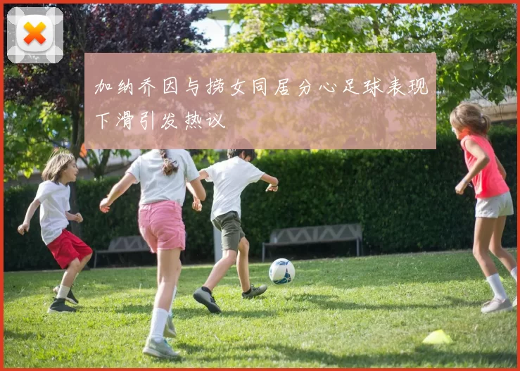 加纳乔因与捞女同居分心足球表现下滑引发热议