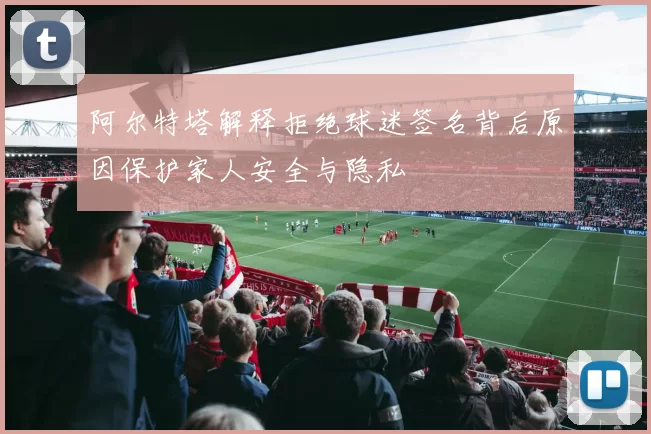 阿尔特塔解释拒绝球迷签名背后原因保护家人安全与隐私