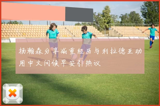 杨瀚森分享减重经历与利拉德互动用中文问候早安引热议