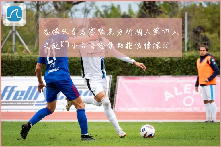 各强队季后赛隐患分析湖人第四人之谜KD小号与哈登拇指伤情探讨